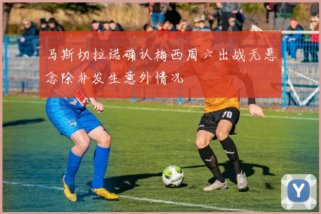 马斯切拉诺确认梅西周六出战无悬念除非发生意外情况