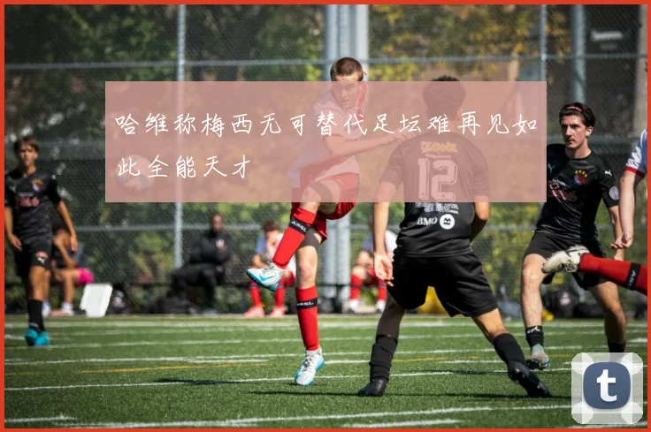 哈维称梅西无可替代足坛难再见如此全能天才