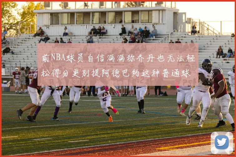 前NBA球员自信满满称乔丹也无法轻松得分更别提阿德巴约这种普通球员