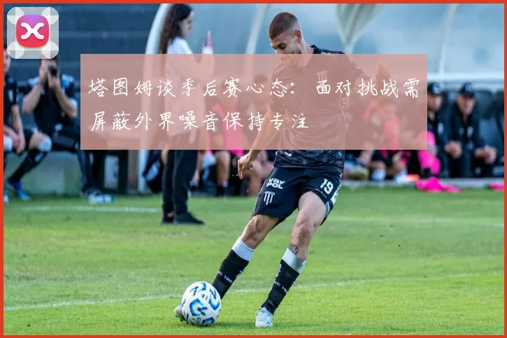 塔图姆谈季后赛心态：面对挑战需屏蔽外界噪音保持专注