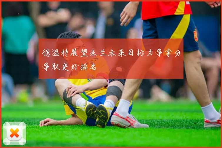 德温特展望米兰未来目标力争拿分争取更好排名