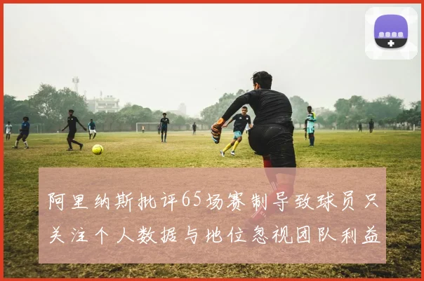 阿里纳斯批评65场赛制导致球员只关注个人数据与地位忽视团队利益