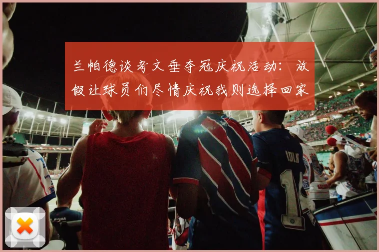 兰帕德谈考文垂夺冠庆祝活动：放假让球员们尽情庆祝我则选择回家休息