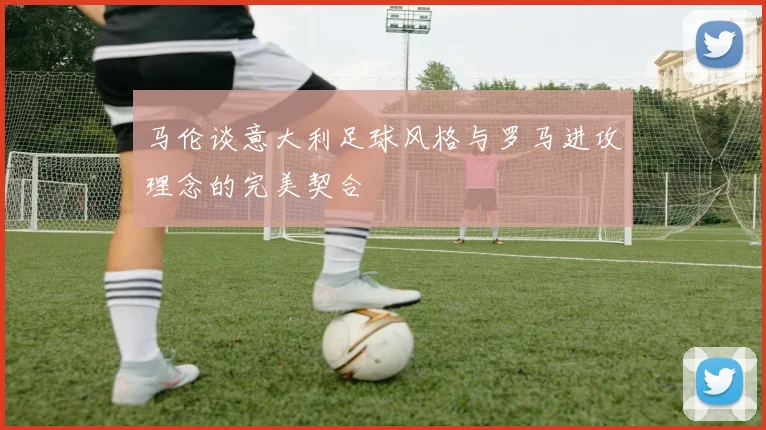 马伦谈意大利足球风格与罗马进攻理念的完美契合