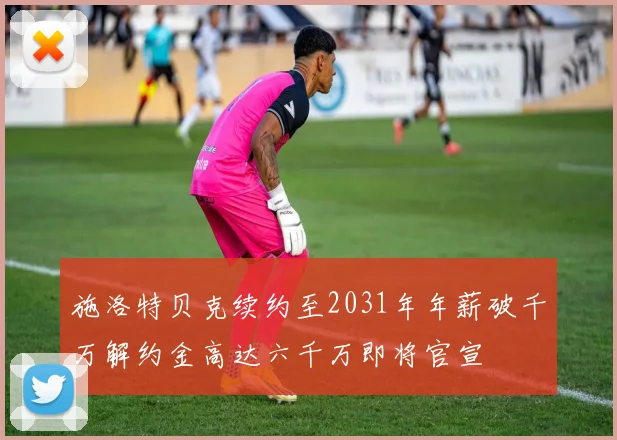 施洛特贝克续约至2031年年薪破千万解约金高达六千万即将官宣