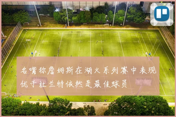 名嘴称詹姆斯在湖火系列赛中表现优于杜兰特依然是最佳球员