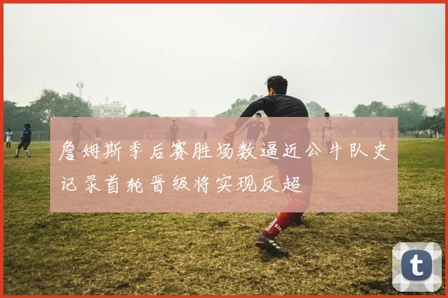 詹姆斯季后赛胜场数逼近公牛队史记录首轮晋级将实现反超