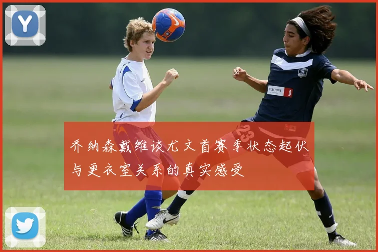 乔纳森戴维谈尤文首赛季状态起伏与更衣室关系的真实感受