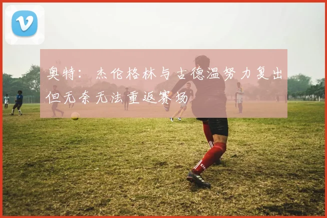 奥特：杰伦格林与古德温努力复出但无奈无法重返赛场