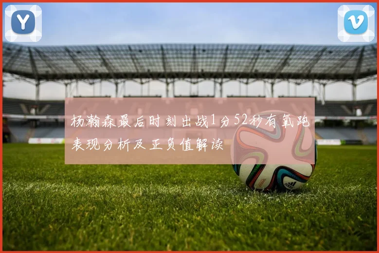 杨瀚森最后时刻出战1分52秒有氧跑表现分析及正负值解读
